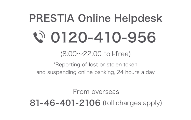 PRESTIA Online Helpdesk 0120-410-956 (8:00 - 22:00 toll-free) *Reporting of lost or stolen token and suspending online banking, 24 hours a day From overseas 81-46-401-2106 (charges apply)