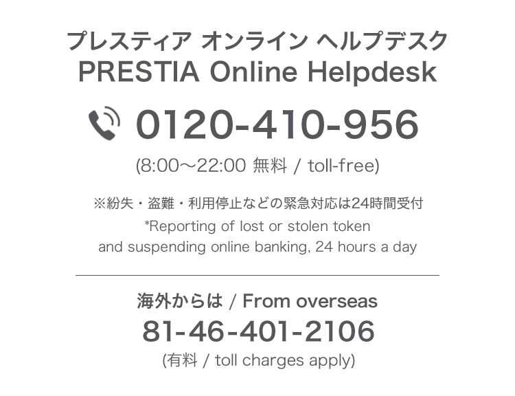 プレスティア オンライン ヘルプデスク PRESTIA Online Helpdesk　0120-410-956（8:00～22:00 無料/toll-free）※紛失・盗難・利用停止などの緊急対応は24時間受付　*Reporting of lost or stolen token and suspending online banking, 24 hours a day　海外からは / From Overseas 81-46-401-2106（有料/toll charges apply）